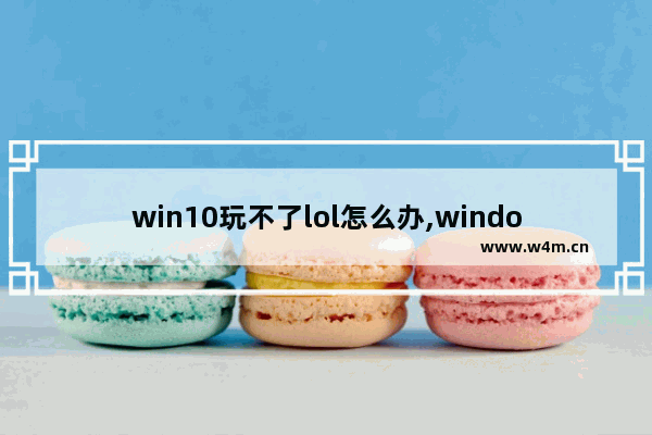 win10玩不了lol怎么办,window10玩不了英雄联盟