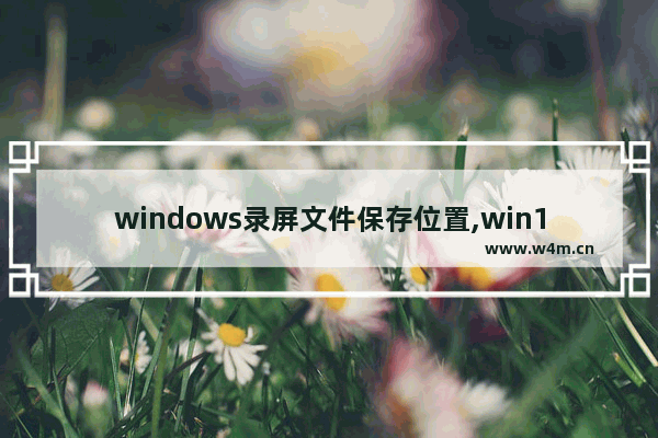 windows录屏文件保存位置,win10系统录屏文件存放在哪里