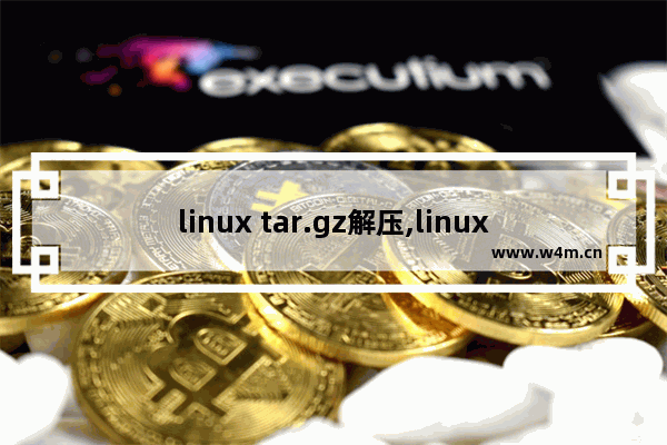 linux tar.gz解压,linux系统tar.gz文件怎么解压