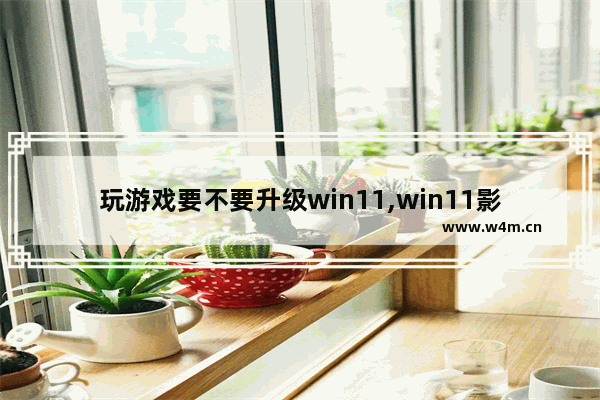 玩游戏要不要升级win11,win11影响游戏吗