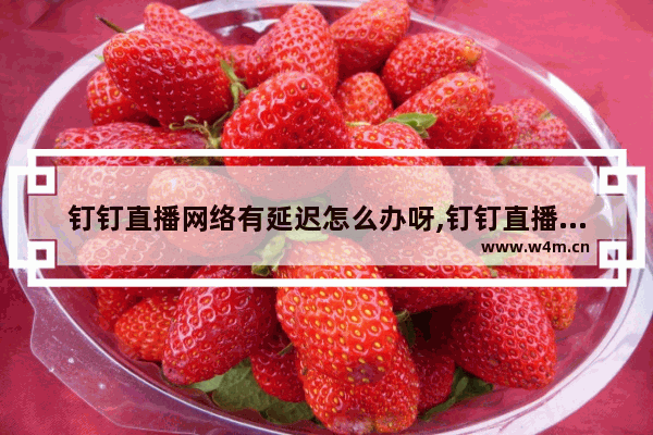 钉钉直播网络有延迟怎么办呀,钉钉直播网络延迟高怎么解决