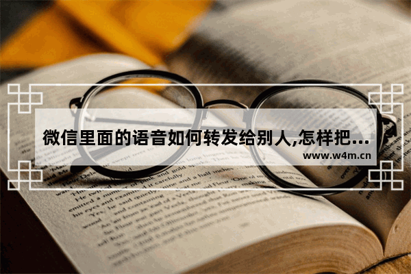 微信里面的语音如何转发给别人,怎样把微信上的语音转发给别人