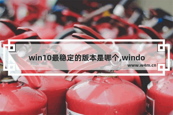 win10最稳定的版本是哪个,window10哪个版本比较稳定