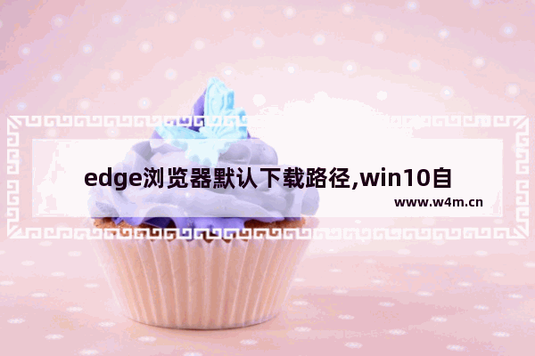 edge浏览器默认下载路径,win10自带浏览器怎么设置下载路径