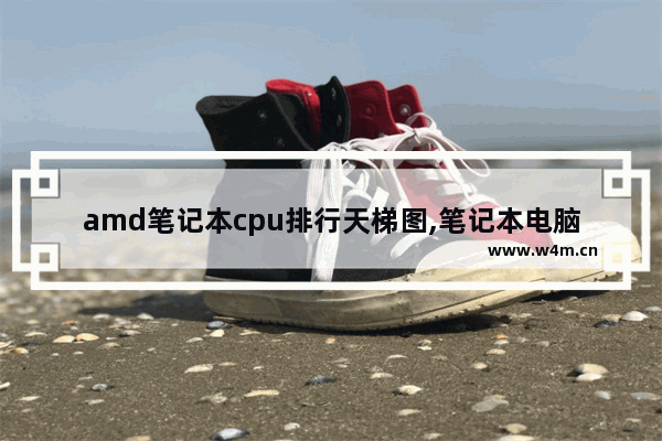 amd笔记本cpu排行天梯图,笔记本电脑处理器天梯图