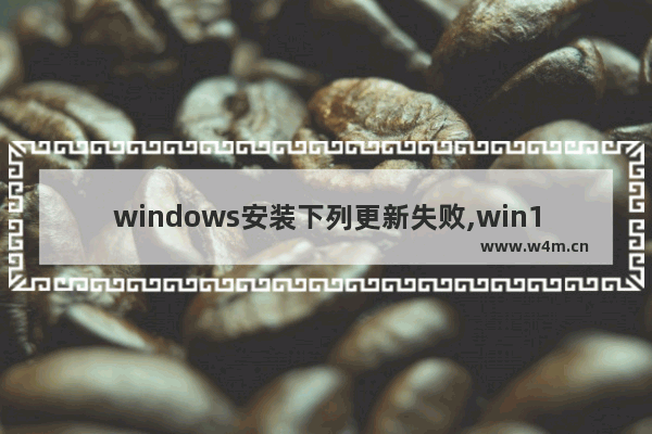 windows安装下列更新失败,win10更新安装遇到错误