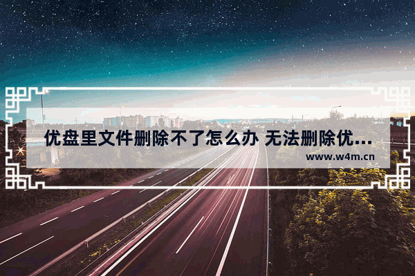 优盘里文件删除不了怎么办 无法删除优盘内文件，怎么办？