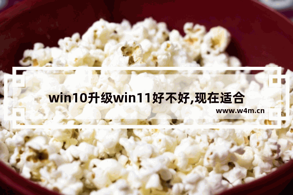 win10升级win11好不好,现在适合升级win11吗