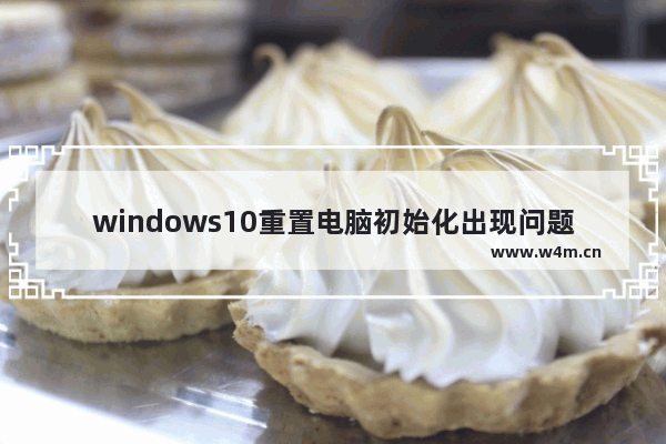 windows10重置电脑初始化出现问题,window10重置失败 初始化电脑出现问题_1