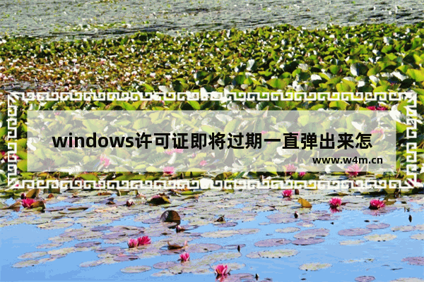 windows许可证即将过期一直弹出来怎么去除,电脑弹出windows许可证即将过期怎么办