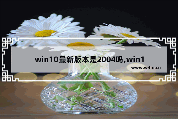 win10最新版本是2004吗,win10 2004发布时间