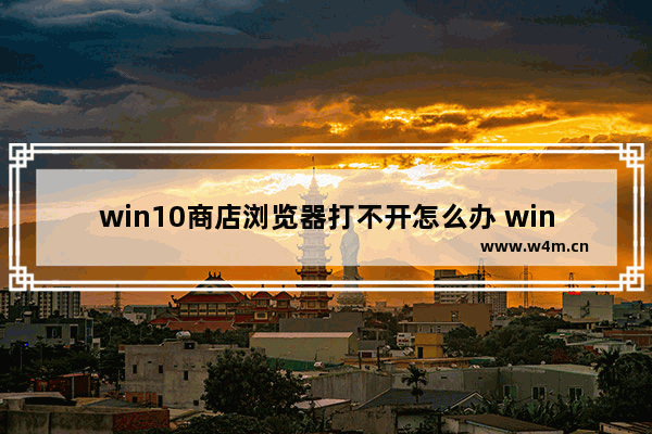 win10商店浏览器打不开怎么办 win10商店浏览器无法打开的解决方案