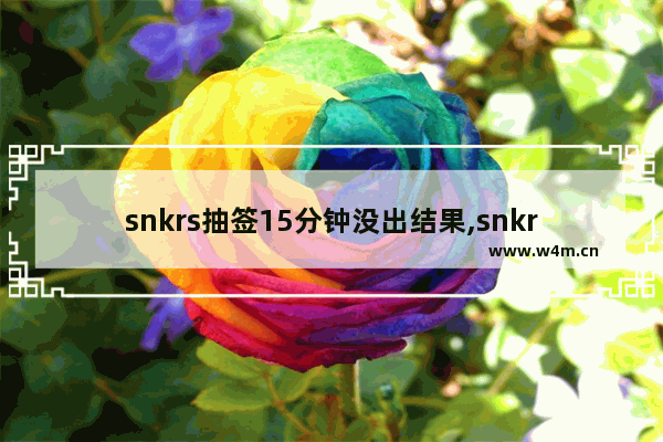 snkrs抽签15分钟没出结果,snkrs15分钟抽签是先到先得吗