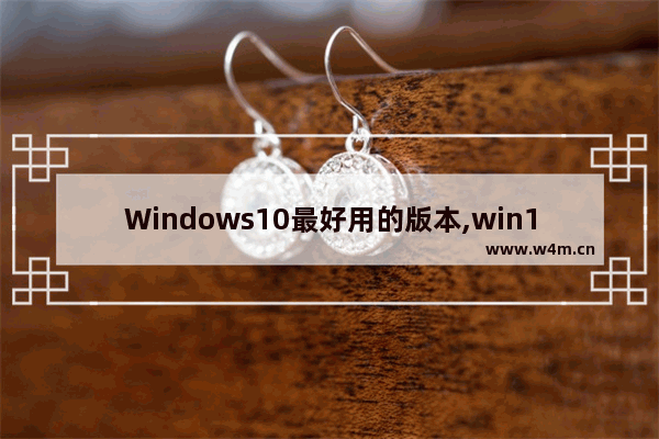 Windows10最好用的版本,win10系统下载哪个版本最好