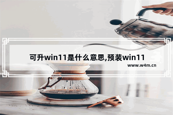 可升win11是什么意思,预装win11好不好