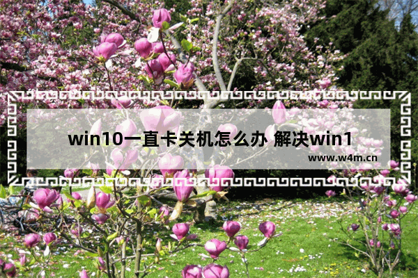 win10一直卡关机怎么办 解决win10卡死关机问题