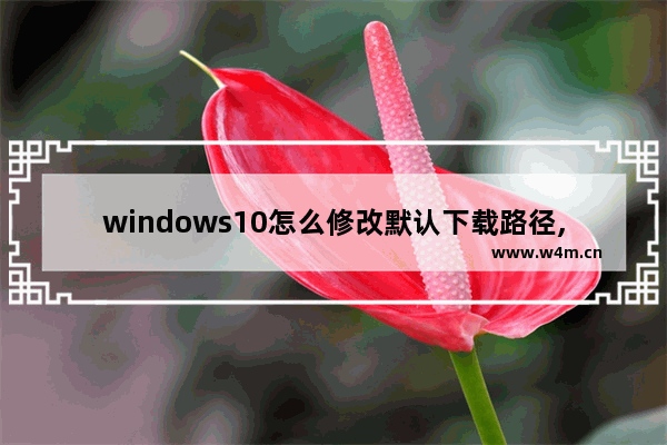 windows10怎么修改默认下载路径,win 10怎样更改下载路径-