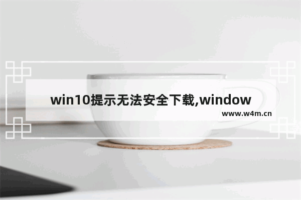 win10提示无法安全下载,windows无法安全下载