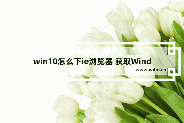 win10怎么下ie浏览器 获取Windows 10的Internet Explorer浏览器