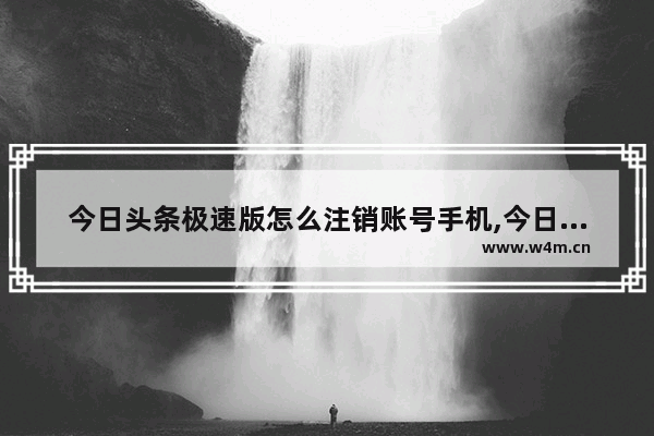 今日头条极速版怎么注销账号手机,今日头条极速版怎么注销账号重新注册