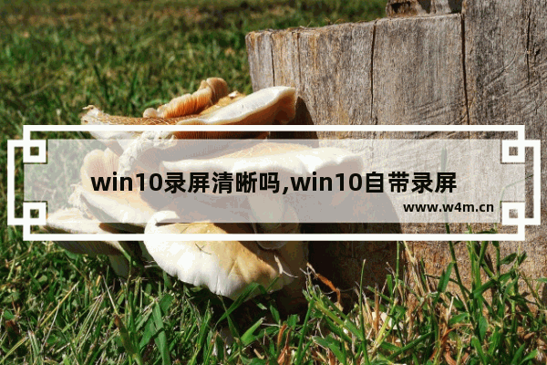 win10录屏清晰吗,win10自带录屏怎么用怎么调低画质