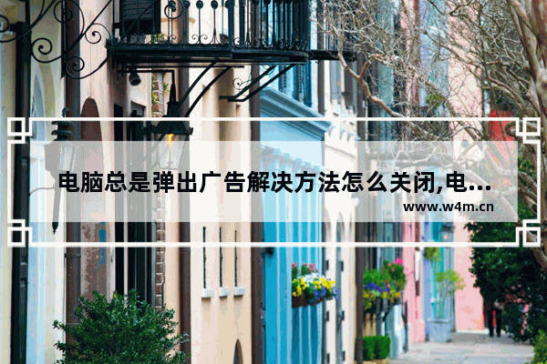 电脑总是弹出广告解决方法怎么关闭,电脑总是弹出广告解决方法是什么