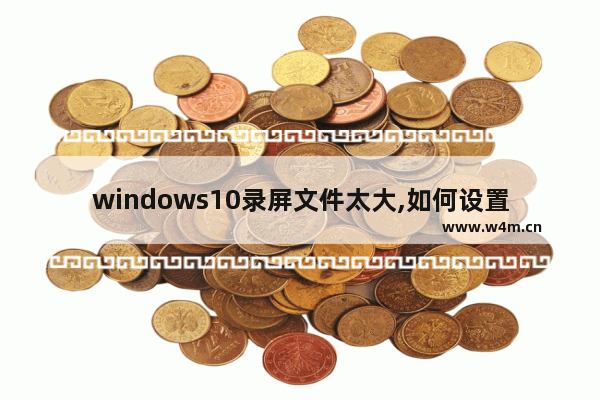 windows10录屏文件太大,如何设置win10录屏文件大小