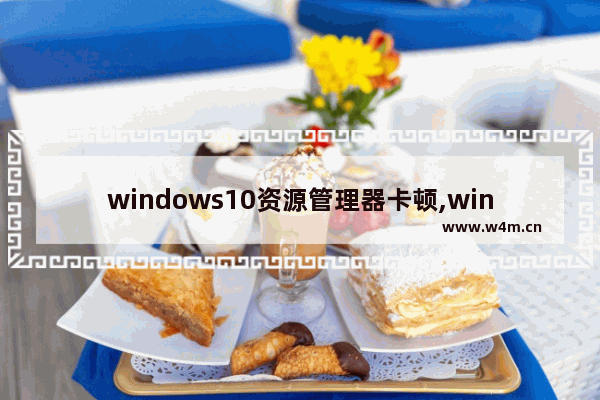 windows10资源管理器卡顿,windows11文件资源管理器卡