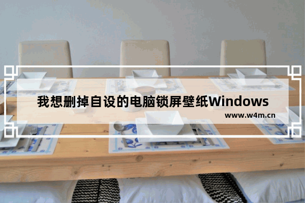 我想删掉自设的电脑锁屏壁纸Windows10,windows11怎么更改锁屏壁纸