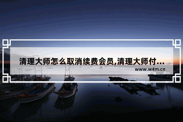 清理大师怎么取消续费会员,清理大师付费怎么取消