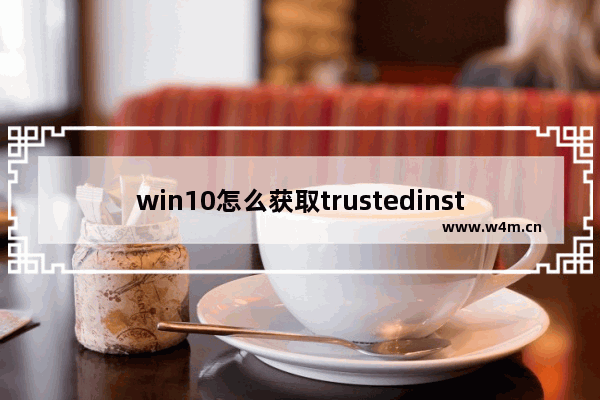 win10怎么获取trustedinstaller的权限,Win10系统TrustedInstaller权限获取的方法