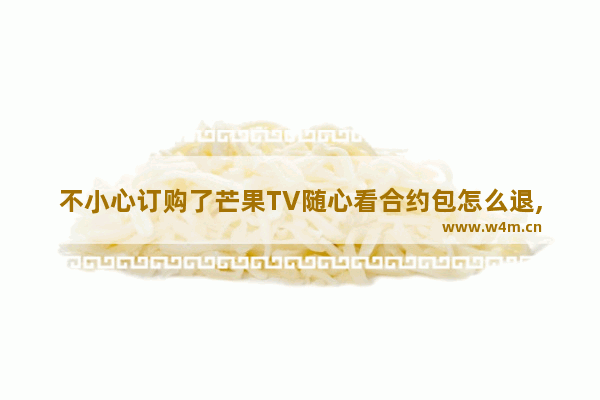 不小心订购了芒果TV随心看合约包怎么退,芒果tv会员合约包怎么退