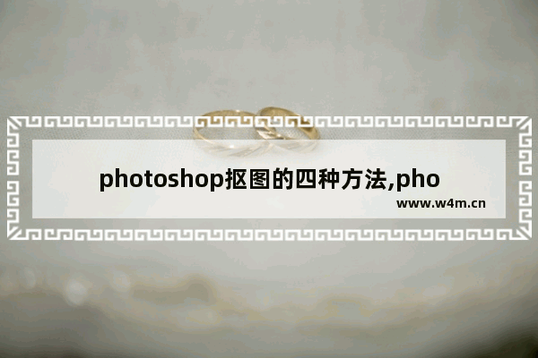 photoshop抠图的四种方法,photoshop抠图的几种方法