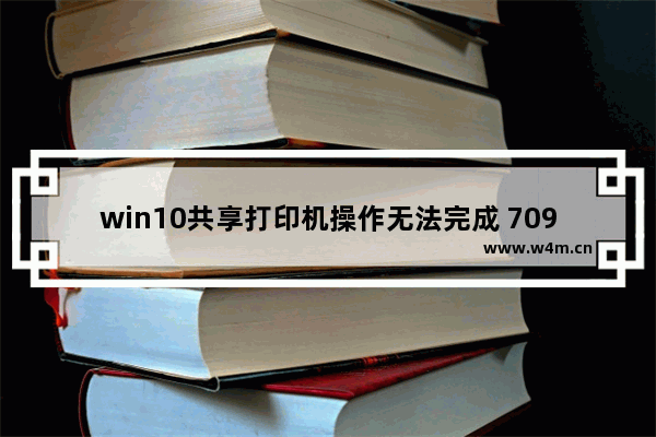 win10共享打印机操作无法完成 709,win10连接win7共享打印机报错709