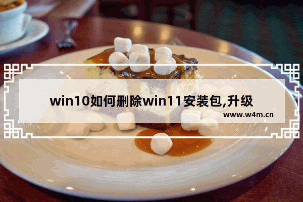 win10如何删除win11安装包,升级win11会删除文件吗