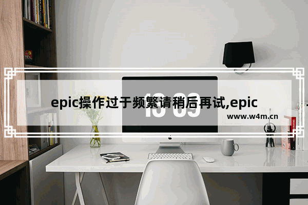 epic操作过于频繁请稍后再试,epic无法完成请求,请稍后再试