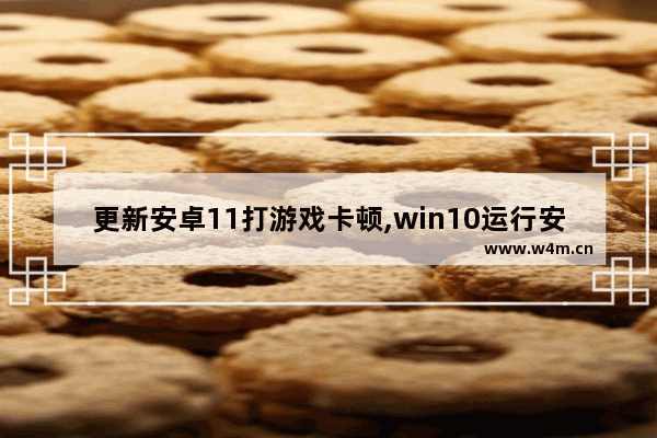 更新安卓11打游戏卡顿,win10运行安卓模拟器卡顿