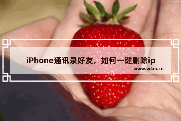 iPhone通讯录好友，如何一键删除iphone通讯录好友