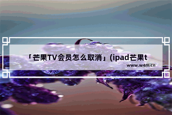 「芒果TV会员怎么取消」(ipad芒果tv会员怎么取消自动续费功能)