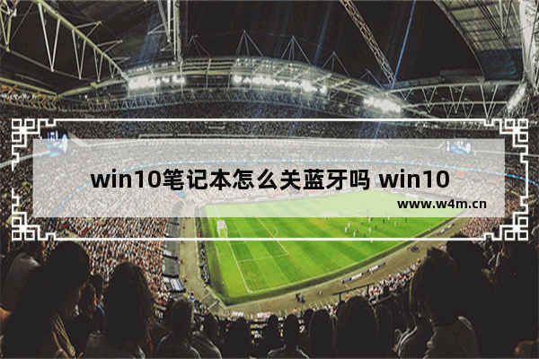 win10笔记本怎么关蓝牙吗 win10笔记本如何关闭蓝牙