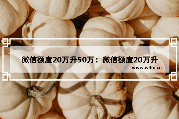 微信额度20万升50万：微信额度20万升50万额度怎么提升