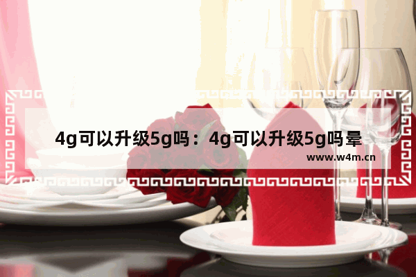 4g可以升级5g吗：4g可以升级5g吗晕车原因手机上