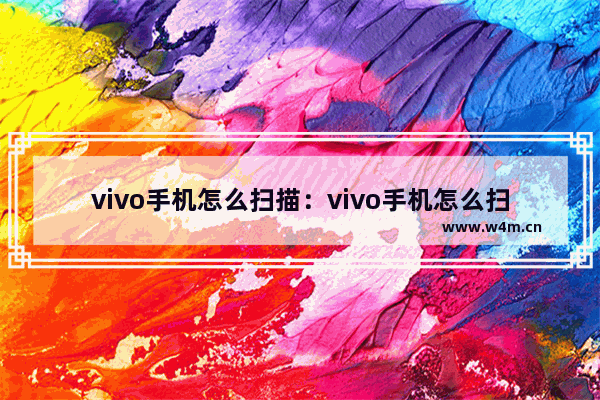 vivo手机怎么扫描：vivo手机怎么扫描纸质文件成电子版