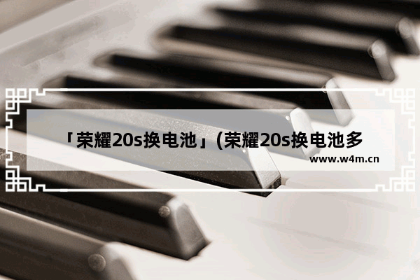 「荣耀20s换电池」(荣耀20s换电池多少钱)