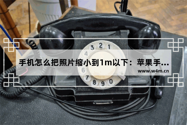 手机怎么把照片缩小到1m以下：苹果手机怎么把照片缩小到1m以下