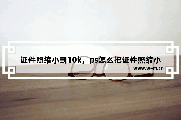 证件照缩小到10k，ps怎么把证件照缩小到10k