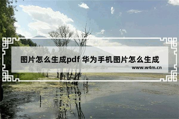 图片怎么生成pdf 华为手机图片怎么生成PDF