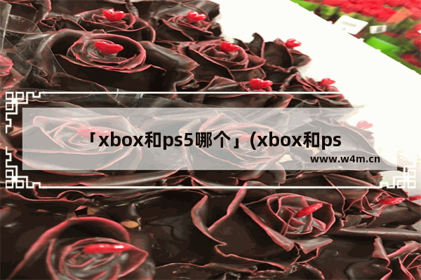 「xbox和ps5哪个」(xbox和ps5哪个游戏便宜)