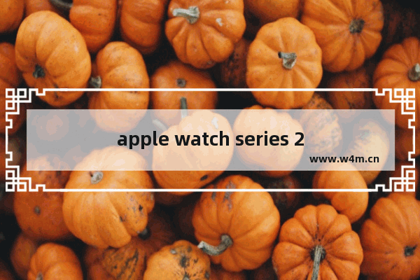 apple watch series 2，苹果 Apple Watch Series 2 38毫米