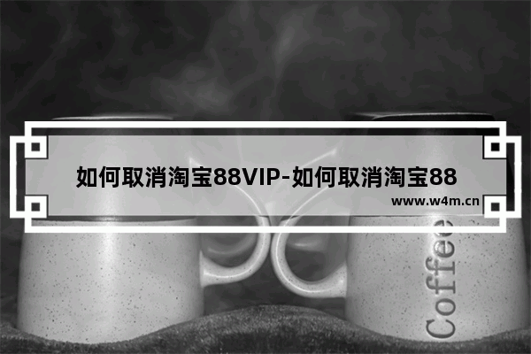 如何取消淘宝88VIP-如何取消淘宝88vip会员